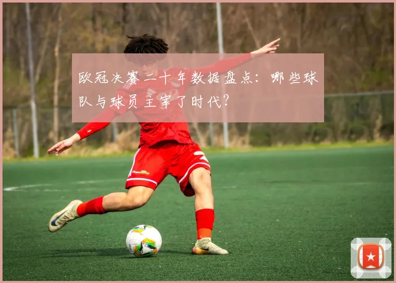 欧冠决赛二十年数据盘点：哪些球队与球员主宰了时代？