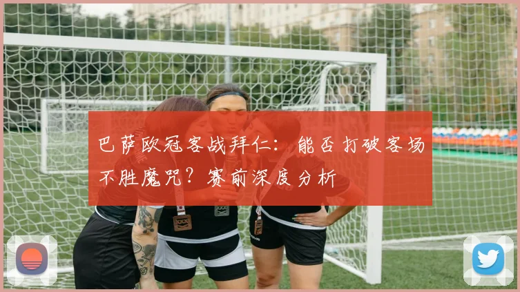 巴萨欧冠客战拜仁：能否打破客场不胜魔咒？赛前深度分析