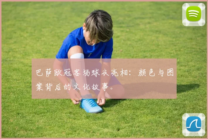 巴萨欧冠客场球衣亮相：颜色与图案背后的文化故事。