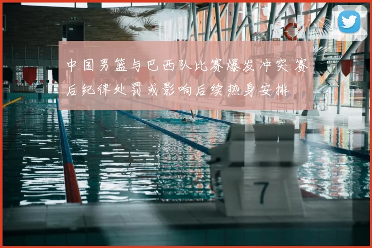 中国男篮与巴西队比赛爆发冲突 赛后纪律处罚或影响后续热身安排