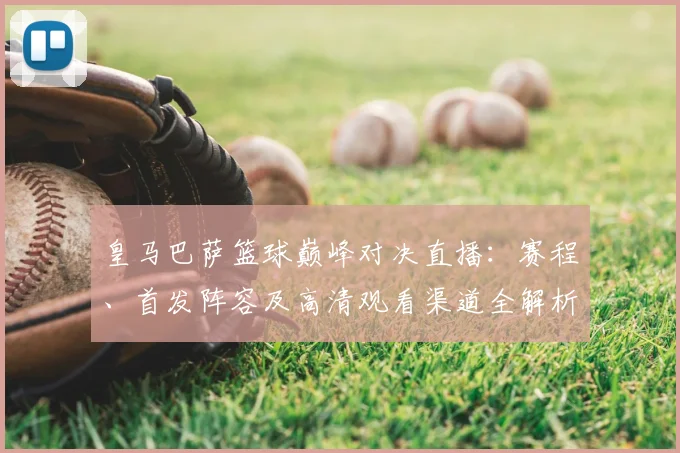 皇马巴萨篮球巅峰对决直播：赛程、首发阵容及高清观看渠道全解析