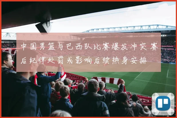 中国男篮与巴西队比赛爆发冲突 赛后纪律处罚或影响后续热身安排