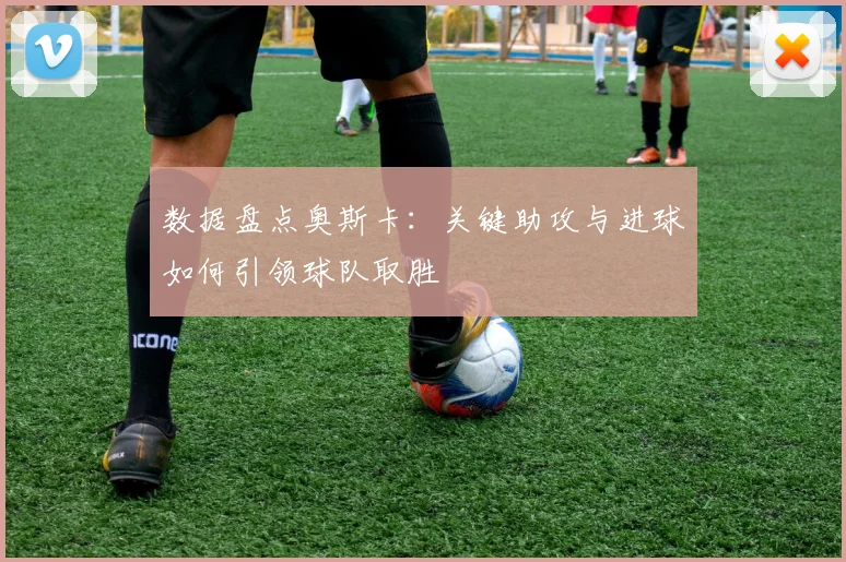 数据盘点奥斯卡：关键助攻与进球如何引领球队取胜