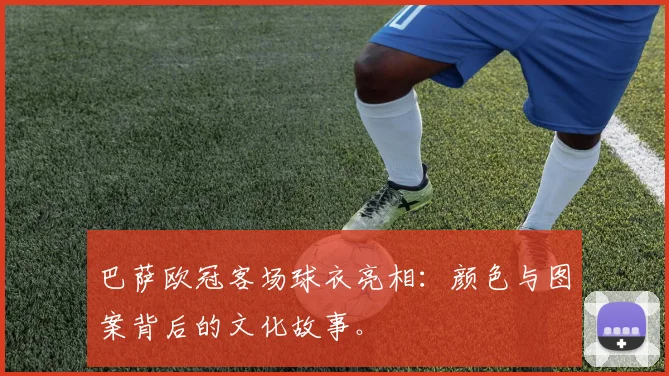 巴萨欧冠客场球衣亮相：颜色与图案背后的文化故事。